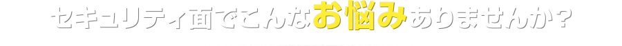 セキュリティ面でこんなお悩みありませんか？