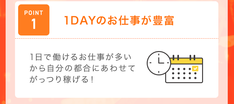【POINT1：1DAYのお仕事が豊富】1日で働けるお仕事が多いから自分の都合にあわせてがっつり稼げる！