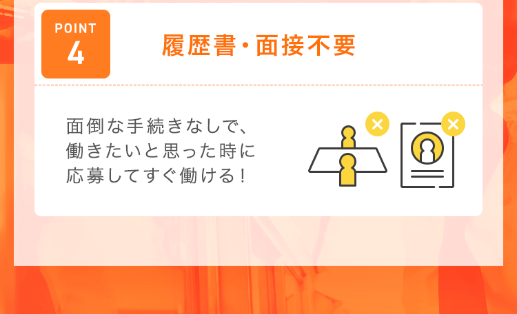【POINT4：履歴書・面接不要】面倒な手続きなしで、働きたいと思った時に応募してすぐ働ける！